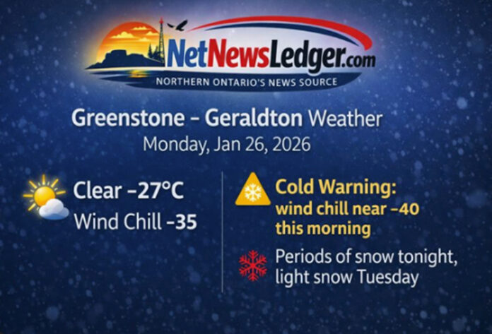 Greenstone–Geraldton weather forecast for Monday, January 26, 2026: clear and brutally cold at -27°C with wind chill -35, a Yellow Cold Warning, and periods of snow tonight. Three-day outlook and cold-weather safety tips Greenstone–Geraldton weather forecast for Monday, January 26, 2026: clear and brutally cold at -27°C with wind chill -35, a Yellow Cold Warning, and periods of snow tonight. Three-day outlook and cold-weather safety tips